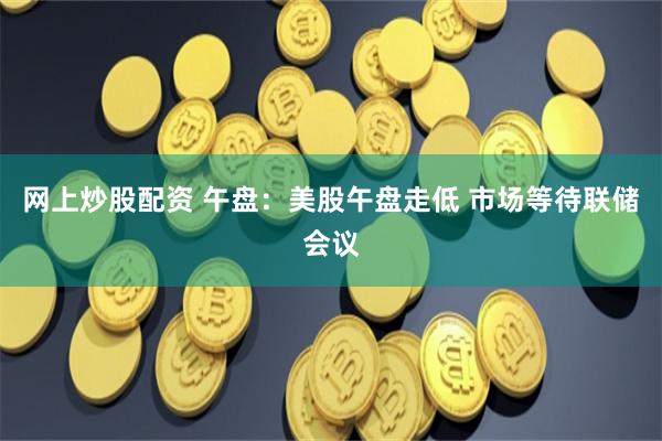 网上炒股配资 午盘：美股午盘走低 市场等待联储会议