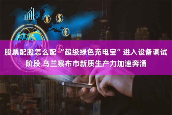 股票配股怎么配 “超级绿色充电宝”进入设备调试阶段 乌兰察布市新质生产力加速奔涌