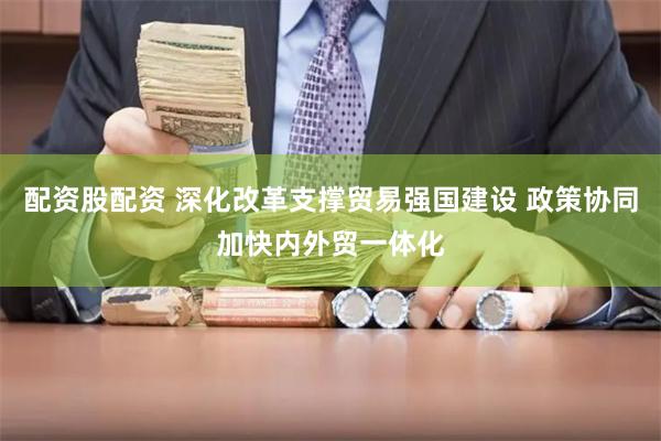 配资股配资 深化改革支撑贸易强国建设 政策协同加快内外贸一体化