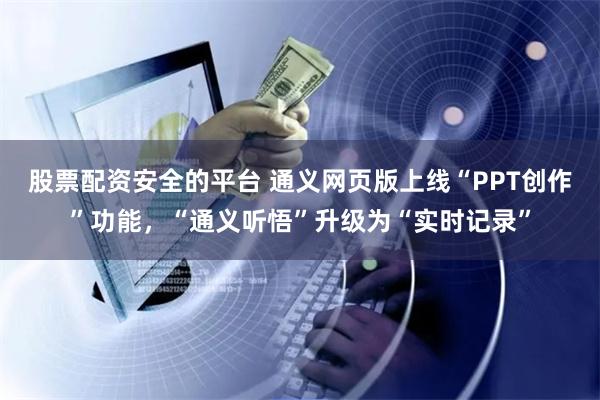 股票配资安全的平台 通义网页版上线“PPT创作”功能，“通义听悟”升级为“实时记录”