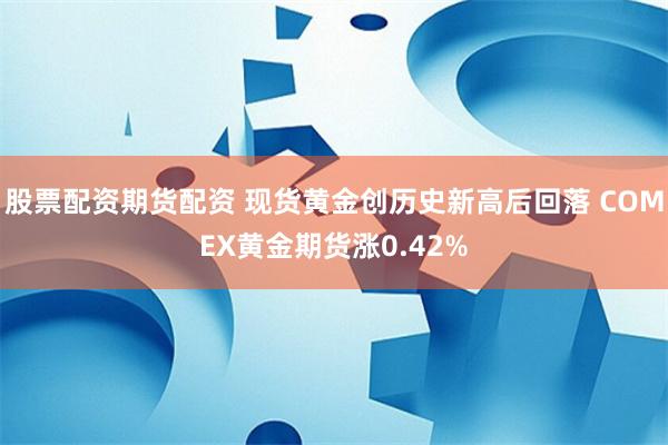 股票配资期货配资 现货黄金创历史新高后回落 COMEX黄金期货涨0.42%