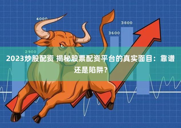 2023炒股配资 揭秘股票配资平台的真实面目：靠谱还是陷阱？