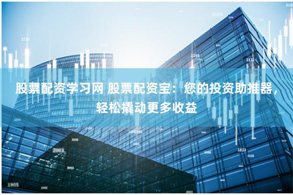 股票配资学习网 股票配资宝：您的投资助推器，轻松撬动更多收益