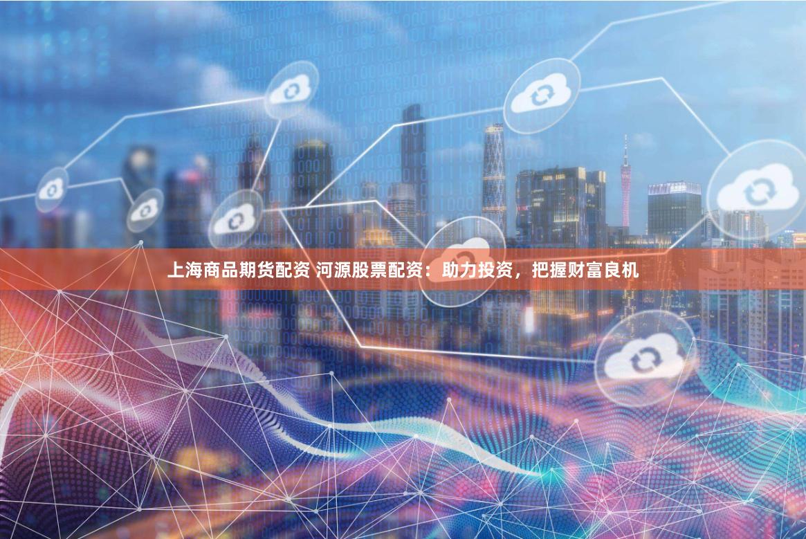 上海商品期货配资 河源股票配资：助力投资，把握财富良机