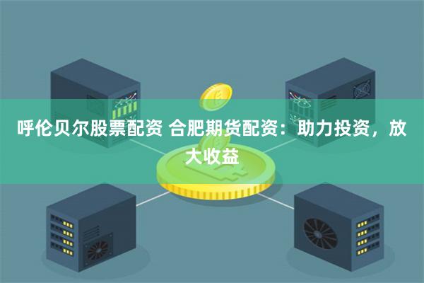呼伦贝尔股票配资 合肥期货配资：助力投资，放大收益