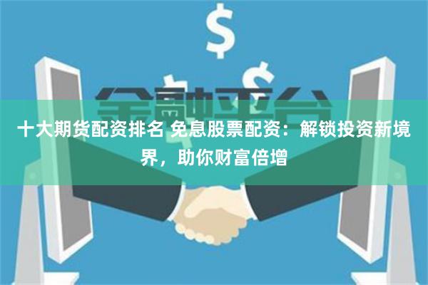 十大期货配资排名 免息股票配资：解锁投资新境界，助你财富倍增
