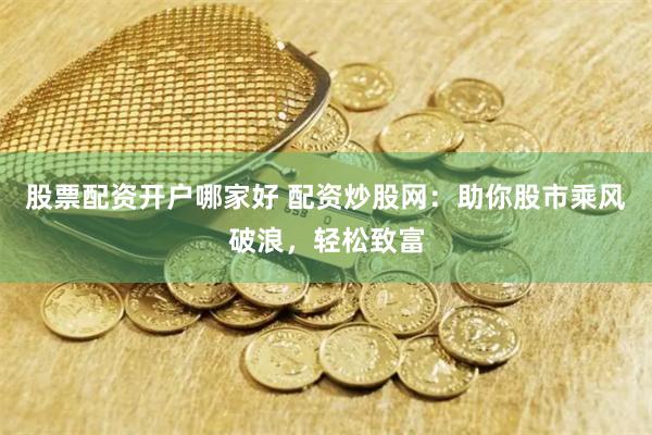 股票配资开户哪家好 配资炒股网：助你股市乘风破浪，轻松致富