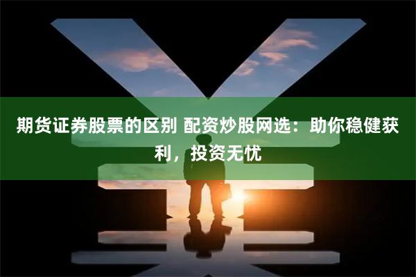期货证券股票的区别 配资炒股网选：助你稳健获利，投资无忧