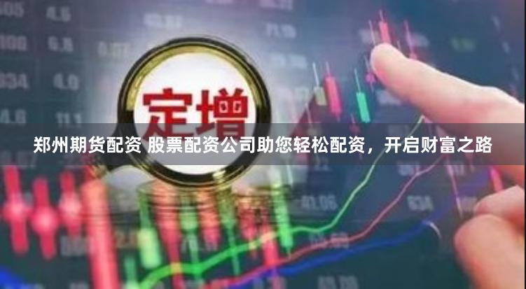 郑州期货配资 股票配资公司助您轻松配资，开启财富之路