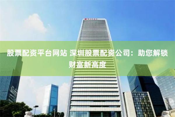 股票配资平台网站 深圳股票配资公司：助您解锁财富新高度