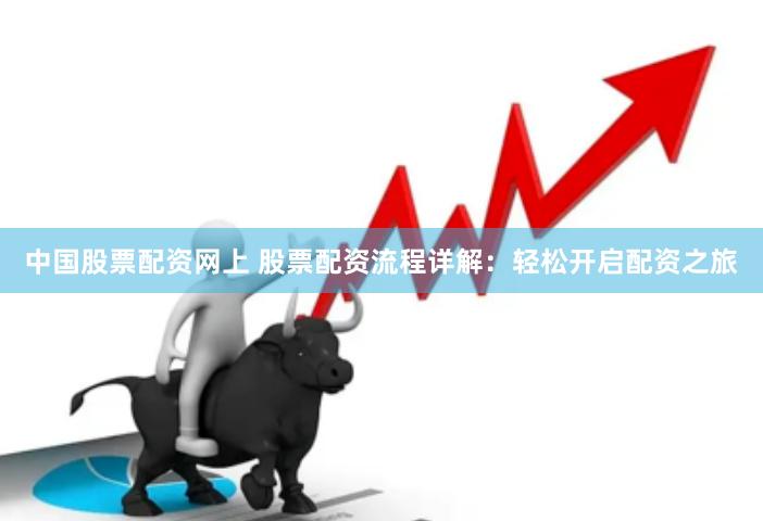 中国股票配资网上 股票配资流程详解：轻松开启配资之旅