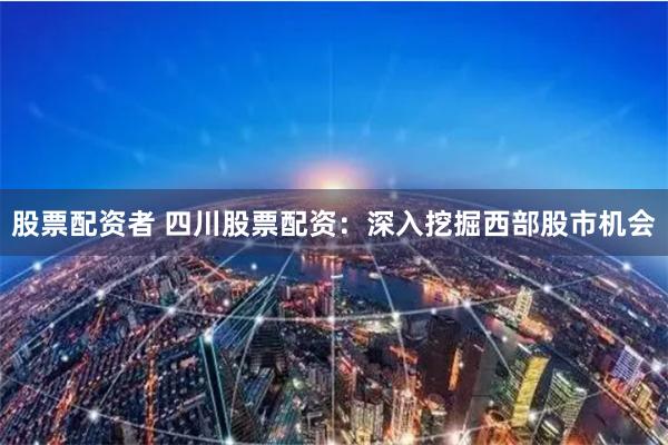 股票配资者 四川股票配资：深入挖掘西部股市机会