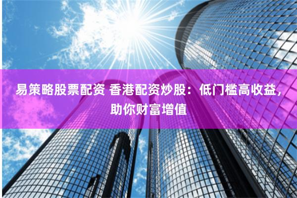 易策略股票配资 香港配资炒股：低门槛高收益，助你财富增值