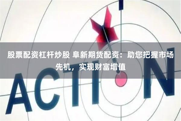 股票配资杠杆炒股 阜新期货配资：助您把握市场先机，实现财富增