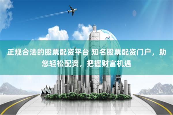 正规合法的股票配资平台 知名股票配资门户，助您轻松配资，把握