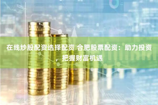 在线炒股配资选择配资 合肥股票配资：助力投资，把握财富机遇