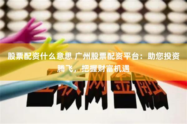 股票配资什么意思 广州股票配资平台：助您投资腾飞，把握财富机