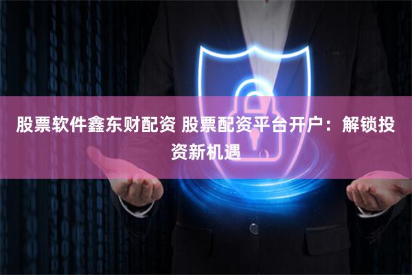股票软件鑫东财配资 股票配资平台开户：解锁投资新机遇