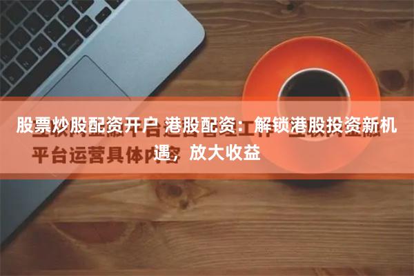 股票炒股配资开户 港股配资：解锁港股投资新机遇，放大收益