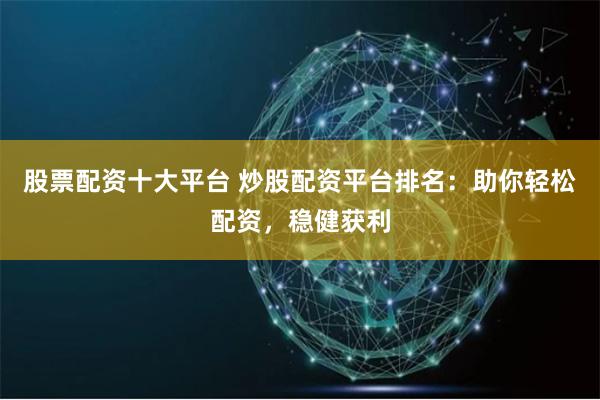 股票配资十大平台 炒股配资平台排名：助你轻松配资，稳健获利