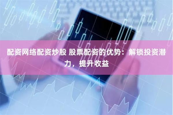 配资网络配资炒股 股票配资的优势：解锁投资潜力，提升收益