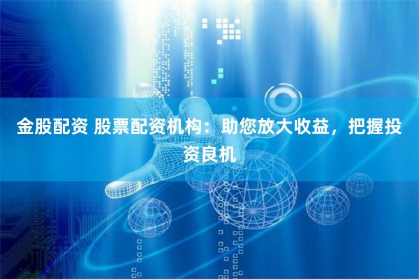金股配资 股票配资机构：助您放大收益，把握投资良机