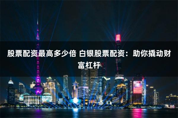 股票配资最高多少倍 白银股票配资：助你撬动财富杠杆