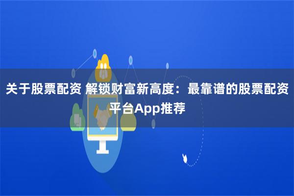 关于股票配资 解锁财富新高度：最靠谱的股票配资平台App推荐