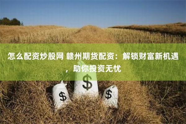 怎么配资炒股网 赣州期货配资：解锁财富新机遇，助你投资无忧