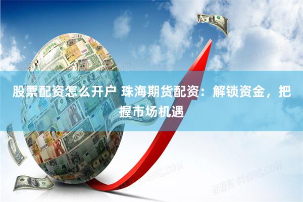 股票配资怎么开户 珠海期货配资：解锁资金，把握市场机遇