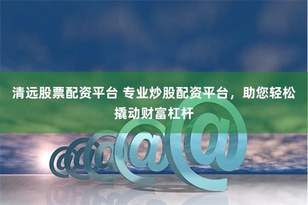 清远股票配资平台 专业炒股配资平台，助您轻松撬动财富杠杆