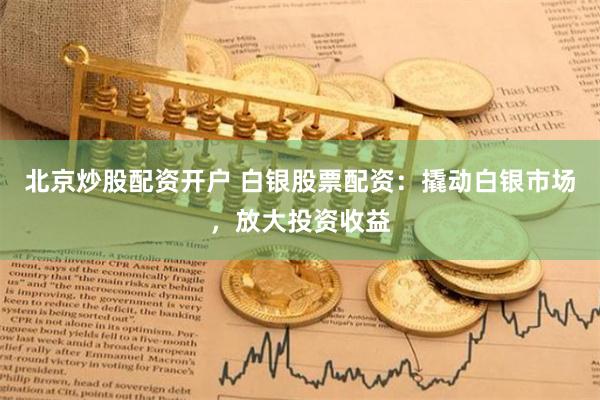 北京炒股配资开户 白银股票配资：撬动白银市场，放大投资收益