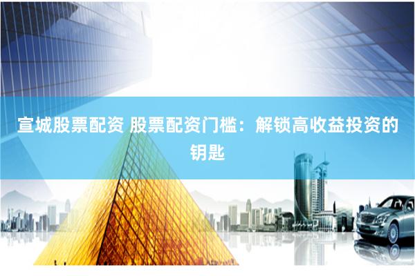 宣城股票配资 股票配资门槛：解锁高收益投资的钥匙