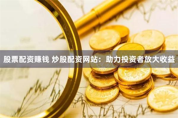 股票配资赚钱 炒股配资网站：助力投资者放大收益