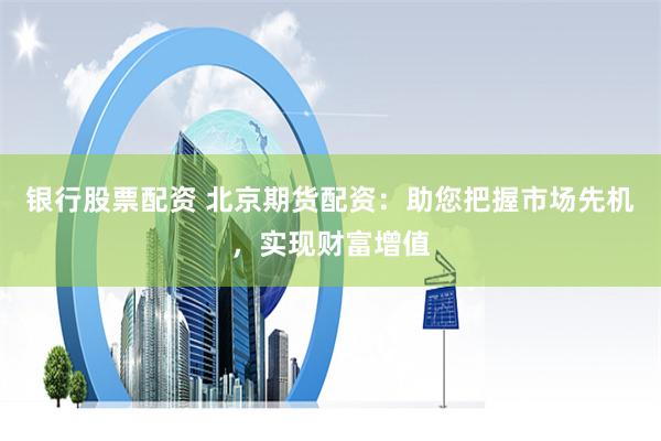 银行股票配资 北京期货配资：助您把握市场先机，实现财富增值