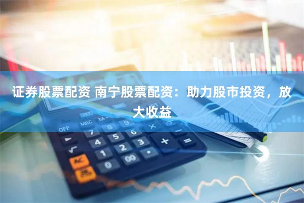 证券股票配资 南宁股票配资：助力股市投资，放大收益