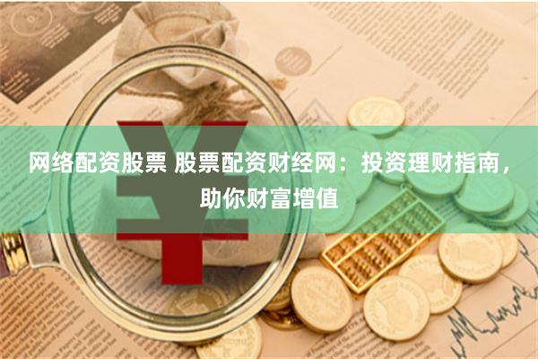 网络配资股票 股票配资财经网：投资理财指南，助你财富增值