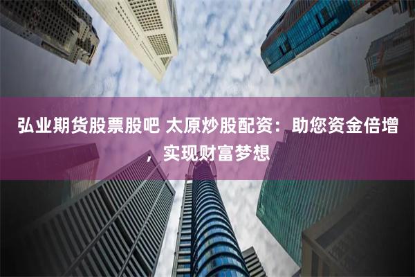 弘业期货股票股吧 太原炒股配资：助您资金倍增，实现财富梦想