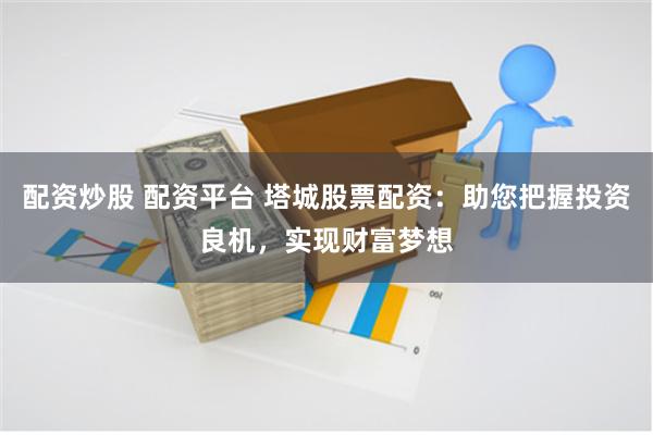 配资炒股 配资平台 塔城股票配资：助您把握投资良机，实现财富梦想