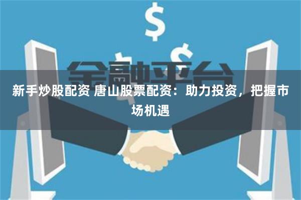 新手炒股配资 唐山股票配资：助力投资，把握市场机遇