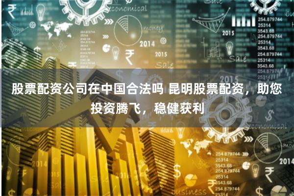 股票配资公司在中国合法吗 昆明股票配资，助您投资腾飞，稳健获利